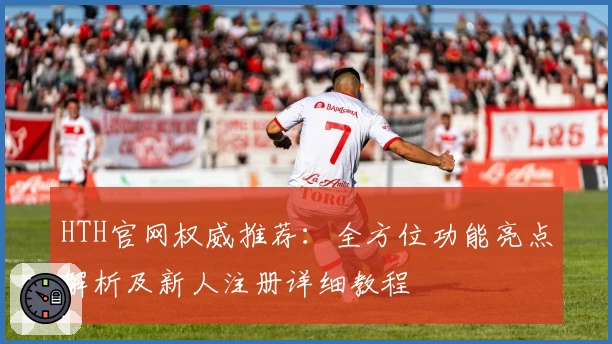 HTH官网权威推荐：全方位功能亮点解析及新人注册详细教程