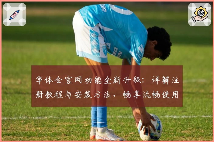 华体会官网功能全新升级：详解注册教程与安装方法，畅享流畅使用体验