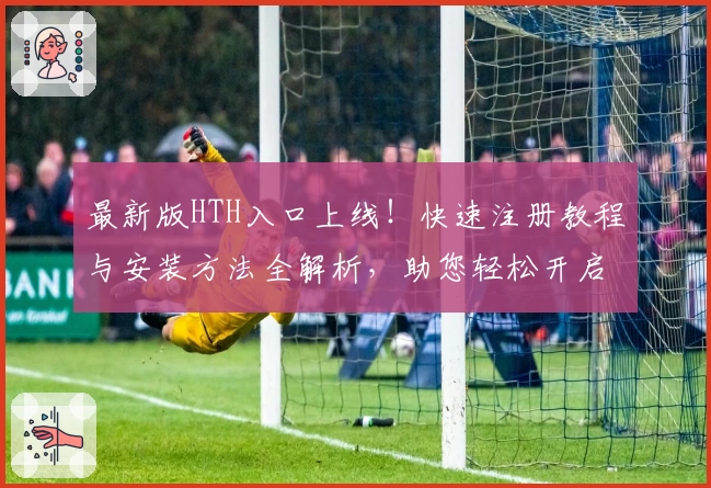 最新版HTH入口上线!快速注册教程与安装方法全解析,助您轻松开启流畅使用之旅