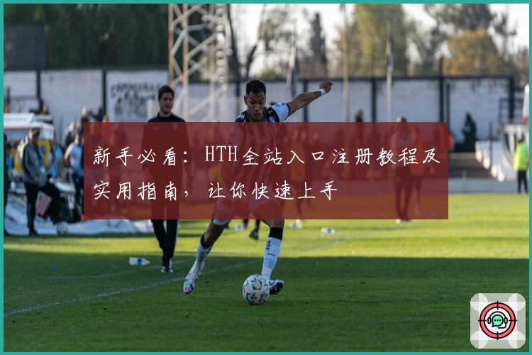 新手必看：HTH全站入口注册教程及实用指南，让你快速上手