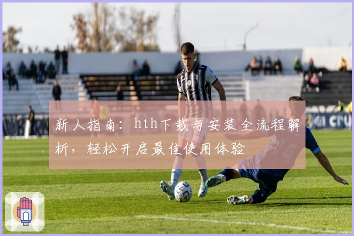 新人指南：hth下载与安装全流程解析，轻松开启最佳使用体验