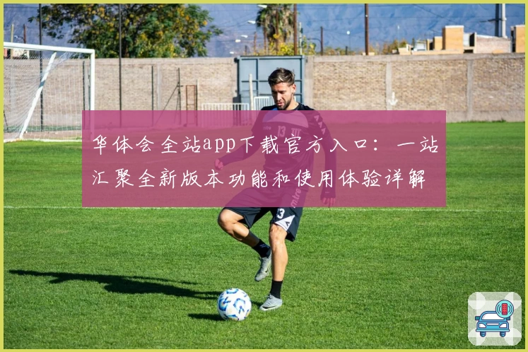 华体会全站app下载官方入口：一站汇聚全新版本功能和使用体验详解