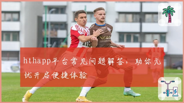 hthapp平台常见问题解答，助你无忧开启便捷体验