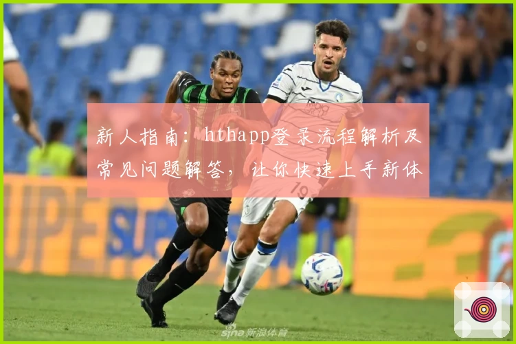 新人指南：hthapp登录流程解析及常见问题解答，让你快速上手新体验