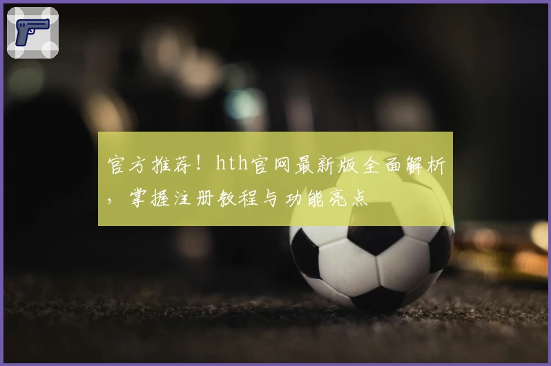 官方推荐！hth官网最新版全面解析，掌握注册教程与功能亮点