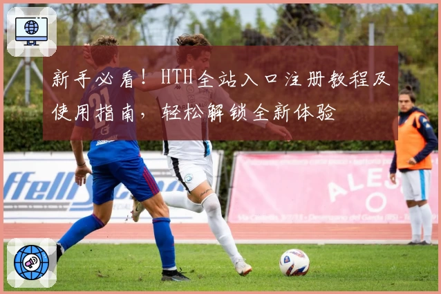新手必看！HTH全站入口注册教程及使用指南，轻松解锁全新体验