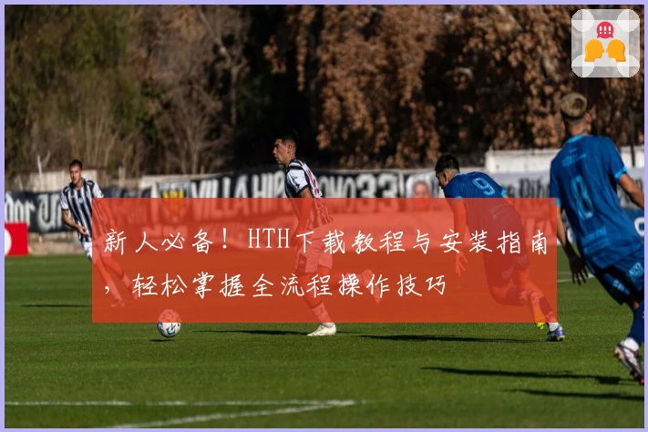 新人必备！HTH下载教程与安装指南，轻松掌握全流程操作技巧