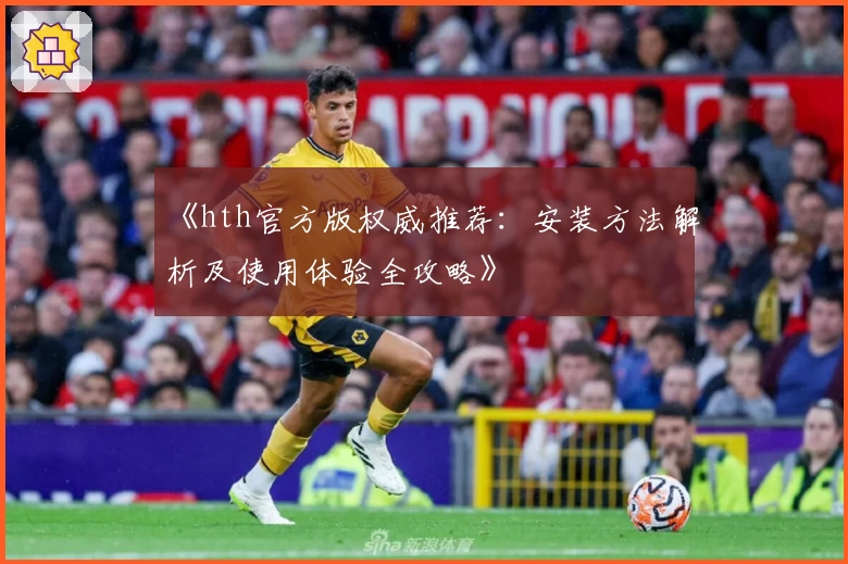 《hth官方版权威推荐：安装方法解析及使用体验全攻略》