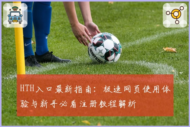 HTH入口最新指南：极速网页使用体验与新手必看注册教程解析