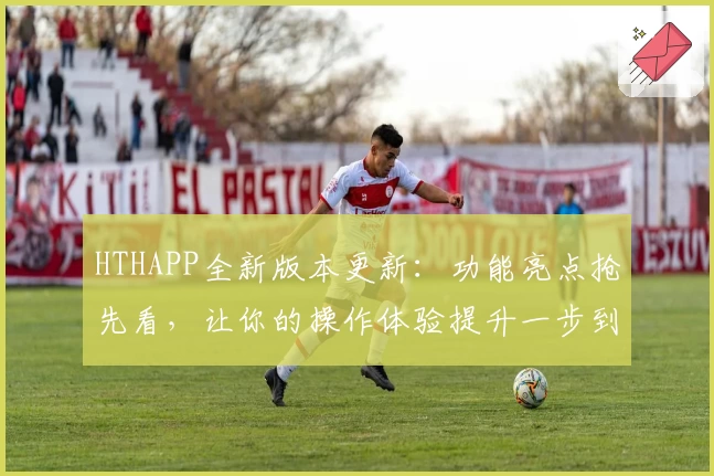 HTHAPP全新版本更新：功能亮点抢先看，让你的操作体验提升一步到位