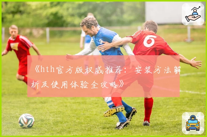 《hth官方版权威推荐：安装方法解析及使用体验全攻略》