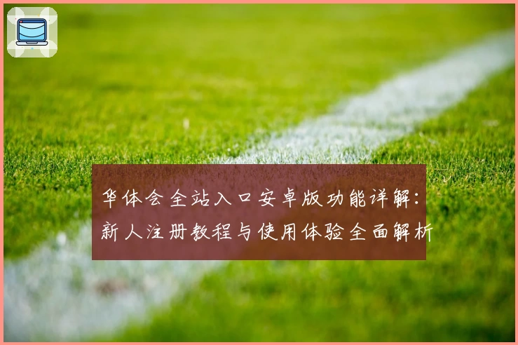 华体会全站入口安卓版功能详解：新人注册教程与使用体验全面解析