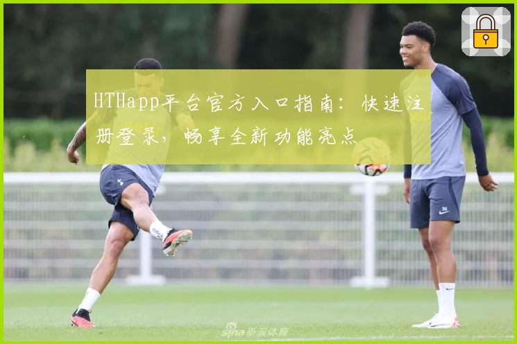 HTHapp平台官方入口指南：快速注册登录，畅享全新功能亮点
