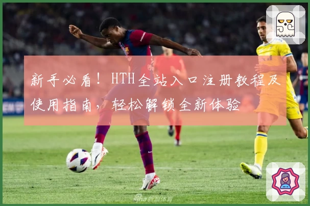 新手必看！HTH全站入口注册教程及使用指南，轻松解锁全新体验