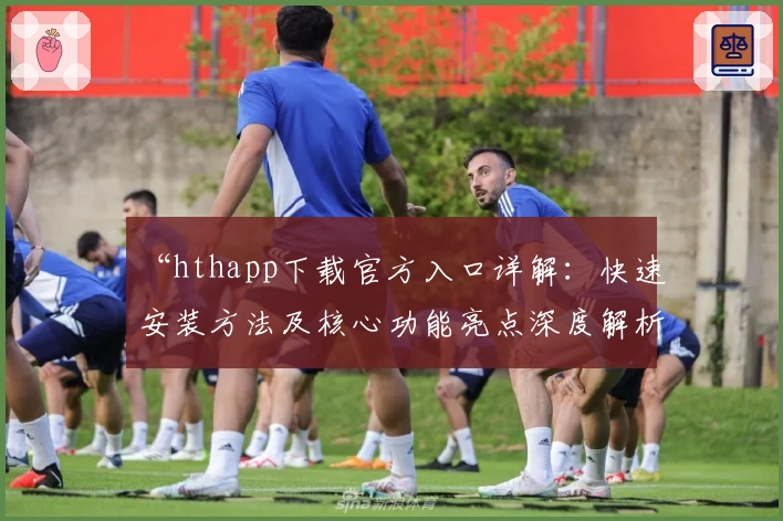 “hthapp下载官方入口详解：快速安装方法及核心功能亮点深度解析”