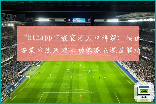 “hthapp下载官方入口详解：快速安装方法及核心功能亮点深度解析”
