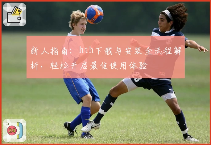 新人指南：hth下载与安装全流程解析，轻松开启最佳使用体验