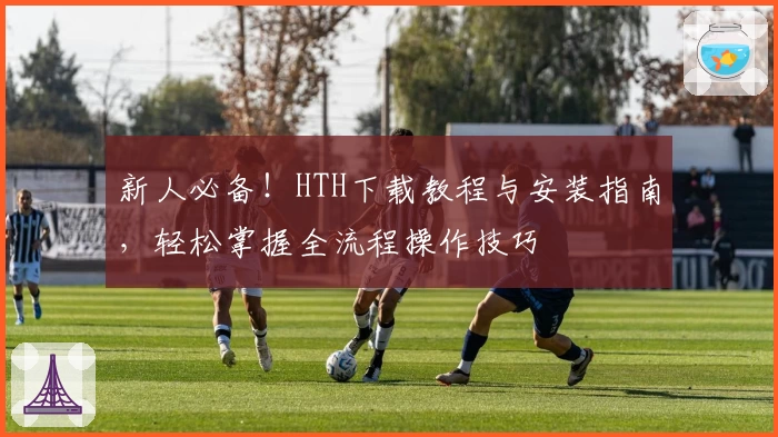 新人必备！HTH下载教程与安装指南，轻松掌握全流程操作技巧
