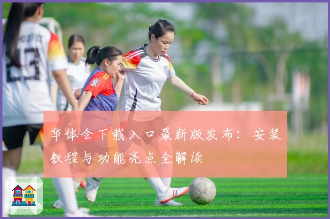 华体会下载入口最新版发布：安装教程与功能亮点全解读