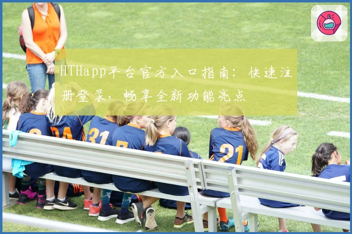 HTHapp平台官方入口指南:快速注册登录,畅享全新功能亮点