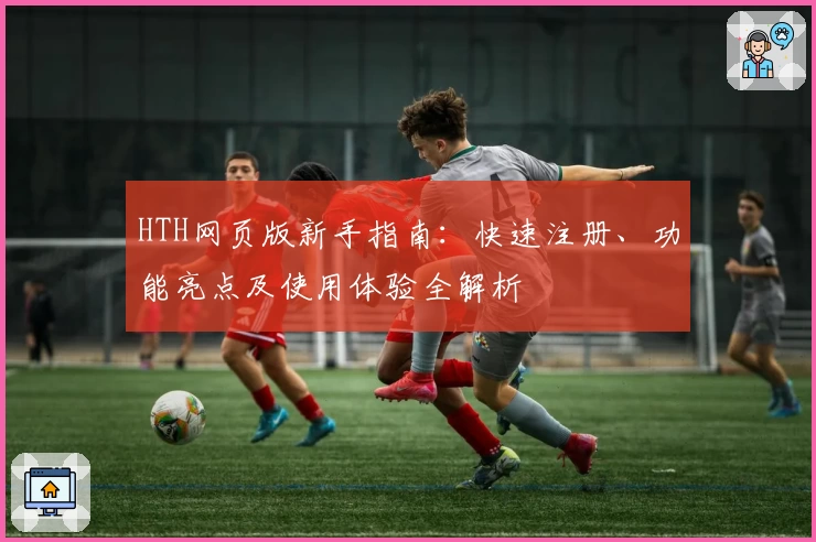 HTH网页版新手指南：快速注册、功能亮点及使用体验全解析