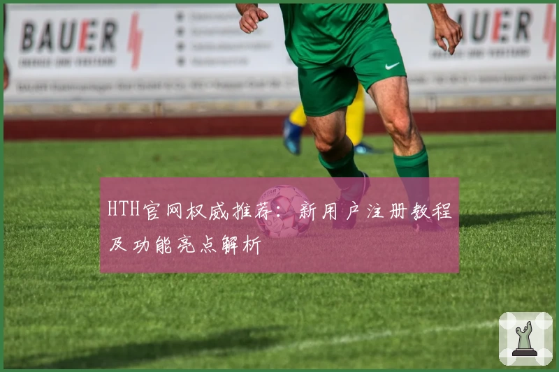 HTH官网权威推荐：新用户注册教程及功能亮点解析