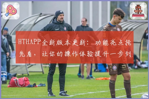 HTHAPP全新版本更新：功能亮点抢先看，让你的操作体验提升一步到位