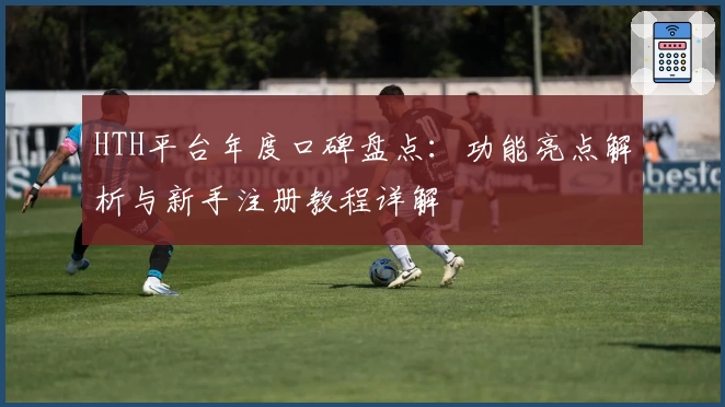 HTH平台年度口碑盘点：功能亮点解析与新手注册教程详解