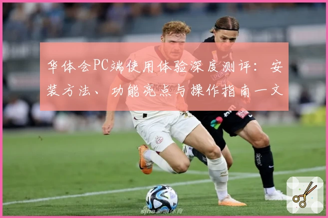 华体会PC端使用体验深度测评：安装方法、功能亮点与操作指南一文详解