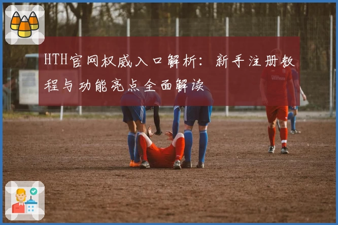 HTH官网权威入口解析:新手注册教程与功能亮点全面解读