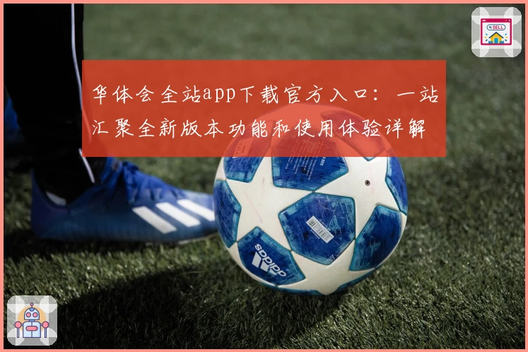 华体会全站app下载官方入口：一站汇聚全新版本功能和使用体验详解